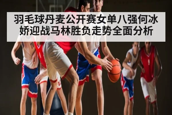 羽毛球丹麦公开赛女单八强何冰娇迎战马林胜负走势全面分析
